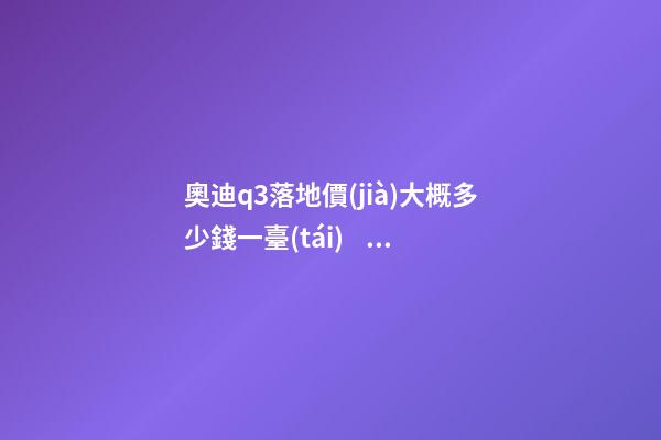 奧迪q3落地價(jià)大概多少錢一臺(tái)，我來說說，奧迪Q3車友社區(qū)（364期）